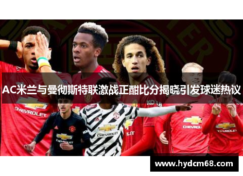 AC米兰与曼彻斯特联激战正酣比分揭晓引发球迷热议
